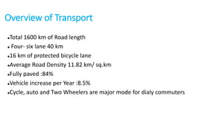 Overview of Transport 
Total 1600 km of Road length 
 Four- six lane 40 km 
16 km of protected bicycle lane 
Average Road Density 11.82 km/ sq.km 
Fully paved :84% 
Vehicle increase per Year :8.5% 
Cycle, auto and Two Wheelers are major mode for dialy commuters 
 