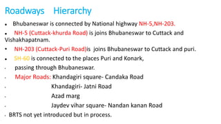 Roadways Hierarchy 
 Bhubaneswar is connected by National highway NH-5,NH-203. 
 NH-5 (Cuttack-khurda Road) is joins Bhubaneswar to Cuttack and 
Vishakhapatnam. 
• NH-203 (Cuttack-Puri Road)is joins Bhubaneswar to Cuttack and puri. 
 SH-60 is connected to the places Puri and Konark, 
• passing through Bhubaneswar. 
• Major Roads: Khandagiri square- Candaka Road 
• Khandagiri- Jatni Road 
• Azad marg 
• Jaydev vihar square- Nandan kanan Road 
• BRTS not yet introduced but in process. 
 