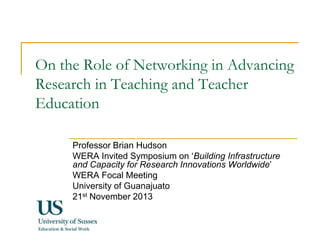 On the Role of Networking in Advancing
Research in Teaching and Teacher
Education
Professor Brian Hudson
WERA Invited Symposium on ‘Building Infrastructure
and Capacity for Research Innovations Worldwide’
WERA Focal Meeting
University of Guanajuato
21st November 2013

 