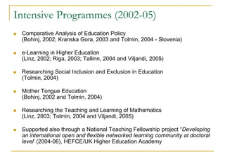 Intensive Programmes (2002-05)


Comparative Analysis of Education Policy
(Bohinj, 2002; Kranska Gora, 2003 and Tolmin, 2004 - Slovenia)



e-Learning in Higher Education
(Linz, 2002; Riga, 2003; Tallinn, 2004 and Viljandi, 2005)



Researching Social Inclusion and Exclusion in Education
(Tolmin, 2004)



Mother Tongue Education
(Bohinj, 2002 and Tolmin, 2004)



Researching the Teaching and Learning of Mathematics
(Linz, 2003; Tolmin, 2004 and Viljandi, 2005)



Supported also through a National Teaching Fellowship project “Developing
an international open and flexible networked learning community at doctoral
level’ (2004-06), HEFCE/UK Higher Education Academy

 