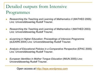 Detailed outputs from Intensive
Programmes


Researching the Teaching and Learning of Mathematics II (MATHED 2005)
Linz: Universitätswerlag Rudolf Trauner.



Researching the Teaching and Learning of Mathematics I (MATHED 2003)
Linz: Universitätswerlag Rudolf Trauner.



eLearning in Higher Education: Proceedings of Intensive Programme
(eLEARN 2004) Linz: Universitätswerlag Rudolf Trauner.



Analysis of Educational Policies in a Comparative Perspective (EPAC 2005)
Linz: Universitätswerlag Rudolf Trauner.



European Identities in Mother Tongue Education (IMUN 2005) Linz:
Universitätswerlag Rudolf Trauner.

Open access at http://tepe.wordpress.com

 