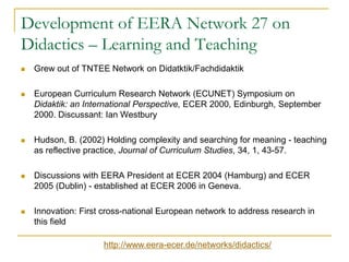 Development of EERA Network 27 on
Didactics – Learning and Teaching


Grew out of TNTEE Network on Didatktik/Fachdidaktik



European Curriculum Research Network (ECUNET) Symposium on
Didaktik: an International Perspective, ECER 2000, Edinburgh, September
2000. Discussant: Ian Westbury



Hudson, B. (2002) Holding complexity and searching for meaning - teaching
as reflective practice, Journal of Curriculum Studies, 34, 1, 43-57.



Discussions with EERA President at ECER 2004 (Hamburg) and ECER
2005 (Dublin) - established at ECER 2006 in Geneva.



Innovation: First cross-national European network to address research in
this field
http://www.eera-ecer.de/networks/didactics/

 