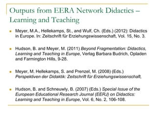 Outputs from EERA Network Didactics –
Learning and Teaching


Meyer, M.A., Hellekamps, St., and Wulf, Ch. (Eds.) (2012): Didactics
in Europe. In: Zeitschrift für Erziehungswissenschaft, Vol. 15, No. 3.



Hudson, B. and Meyer, M. (2011) Beyond Fragmentation: Didactics,
Learning and Teaching in Europe, Verlag Barbara Budrich, Opladen
and Farmington Hills, 9-28.



Meyer, M. Hellekamps, S. and Prenzel, M. (2008) (Eds.)
Perspektiven der Didaktik: Zeitschrift für Erziehungswissenschaft,



Hudson, B. and Schneuwly, B. (2007) (Eds.) Special Issue of the
European Educational Research Journal (EERJ) on Didactics:
Learning and Teaching in Europe, Vol. 6, No. 2, 106-108.

 