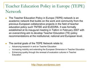 Teacher Education Policy in Europe (TEPE)
Network


The Teacher Education Policy in Europe (TEPE) network is an
academic network that builds on the work and community from the
previous European collaborative projects in the field of teacher
education policy such TNTEE and EUDORA. It was formally
established at its inaugural meeting in Tallinn in February 2007 with
an overarching aim to develop Teacher Education (TE) policy
recommendations at the institutional, national and European level.



The central goals of the TEPE Network relate to:




Advancing research in and on Teacher Education
Increasing mobility and extending the European Dimension in Teacher Education
Enhancing quality through the renewal of evaluation cultures in Teacher
Education

http://tepe.wordpress.com

 