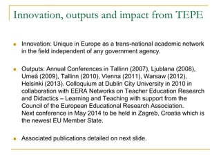 Innovation, outputs and impact from TEPE


Innovation: Unique in Europe as a trans-national academic network
in the field independent of any government agency.



Outputs: Annual Conferences in Tallinn (2007), Ljublana (2008),
Umeå (2009), Tallinn (2010), Vienna (2011), Warsaw (2012),
Helsinki (2013). Colloquium at Dublin City University in 2010 in
collaboration with EERA Networks on Teacher Education Research
and Didactics – Learning and Teaching with support from the
Council of the European Educational Research Association.
Next conference in May 2014 to be held in Zagreb, Croatia which is
the newest EU Member State.



Associated publications detailed on next slide.

 