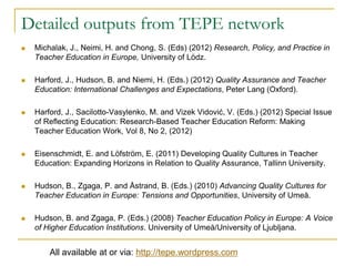 Detailed outputs from TEPE network


Michalak, J., Neimi, H. and Chong, S. (Eds) (2012) Research, Policy, and Practice in
Teacher Education in Europe, University of Lödz.



Harford, J., Hudson, B. and Niemi, H. (Eds.) (2012) Quality Assurance and Teacher
Education: International Challenges and Expectations, Peter Lang (Oxford).



Harford, J., Sacilotto-Vasylenko, M. and Vizek Vidović, V. (Eds.) (2012) Special Issue
of Reflecting Education: Research-Based Teacher Education Reform: Making
Teacher Education Work, Vol 8, No 2, (2012)



Eisenschmidt, E. and Löfström, E. (2011) Developing Quality Cultures in Teacher
Education: Expanding Horizons in Relation to Quality Assurance, Tallinn University.



Hudson, B., Zgaga, P. and Åstrand, B. (Eds.) (2010) Advancing Quality Cultures for
Teacher Education in Europe: Tensions and Opportunities, University of Umeå.



Hudson, B. and Zgaga, P. (Eds.) (2008) Teacher Education Policy in Europe: A Voice
of Higher Education Institutions. University of Umeå/University of Ljubljana.

All available at or via: http://tepe.wordpress.com

 