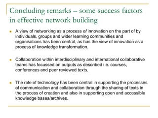 Concluding remarks – some success factors
in effective network building


A view of networking as a process of innovation on the part of by
individuals, groups and wider learning communities and
organisations has been central, as has the view of innovation as a
process of knowledge transformation.



Collaboration within interdisciplinary and international collaborative
teams has focussed on outputs as described i.e. courses,
conferences and peer reviewed texts.



The role of technology has been central in supporting the processes
of communication and collaboration through the sharing of texts in
the process of creation and also in supporting open and accessible
knowledge bases/archives.

 