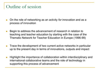 Outline of session


On the role of networking as an activity for innovation and as a
process of innovation



Begin to address the advancement of research in relation to
teaching and teacher education by starting with the case of the
Thematic Network for Teacher Education in Europe (1996-99)



Trace the development of two current active networks in particular
up to the present day in terms of innovations, outputs and impact



Highlight the importance of collaboration within interdisciplinary and
international collaborative teams and the role of technology in
supporting this process of advancement

 