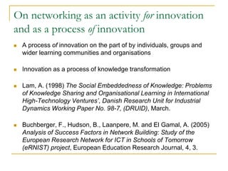 On networking as an activity for innovation
and as a process of innovation


A process of innovation on the part of by individuals, groups and
wider learning communities and organisations



Innovation as a process of knowledge transformation



Lam, A. (1998) The Social Embeddedness of Knowledge: Problems
of Knowledge Sharing and Organisational Learning in International
High-Technology Ventures’, Danish Research Unit for Industrial
Dynamics Working Paper No. 98-7, (DRUID), March.



Buchberger, F., Hudson, B., Laanpere, M. and El Gamal, A. (2005)
Analysis of Success Factors in Network Building: Study of the
European Research Network for ICT in Schools of Tomorrow
(eRNIST) project, European Education Research Journal, 4, 3.

 