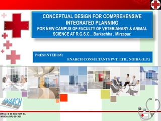 CONCEPTUAL DESIGN FOR COMPREHENSIVE
                                     INTEGRATED PLANNING
                          FOR NEW CAMPUS OF FACULTY OF VETERIANARY & ANIMAL
                                 SCIENCE AT R.G.S.C. , Barkachha , Mirzapur.



                          PRESENTED BY:
                                          ENARCH CONSULTANTS PVT. LTD., NOIDA (U.P.)




Office: B 66 SECTOR 63,
NOIDA (UP)-201301
 