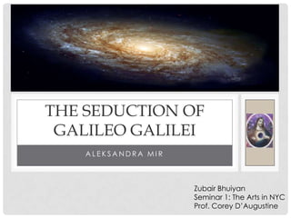 THE SEDUCTION OF
 GALILEO GALILEI
    ALEKSANDRA MIR



                     Zubair Bhuiyan
                     Seminar 1: The Arts in NYC
                     Prof. Corey D’Augustine
 
