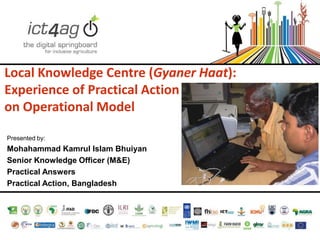 Local Knowledge Centre (Gyaner Haat):
Experience of Practical Action
on Operational Model
Presented by:

Mohahammad Kamrul Islam Bhuiyan
Senior Knowledge Officer (M&E)
Practical Answers
Practical Action, Bangladesh

 