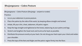 Bhujangasana – Cobra Posture
Bhujangasana – Cobra Posture (bhujanga – serpent or snake)
Practice:
1. Lie on your abdomen in prone posture.
2. Place the palms by the side of the waist, by keeping elbow straight and locked.
3. Inhale, lift your chin, chest, abdomen, till pelvic region.
4. Keep the legs straight and tightened at the knees, balancing at your palms and legs.
5. Stretch and lengthen the head neck and trunk as far back as possible.
6. Distribute the pressure evenly at your back. Do not shrug your back open your chest and widen
your shoulder.
7. Press the tops of the feet and thighs and the pelvic region firmly into the floor.
 