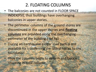 2. FLOATING COLUMNS
• The balconies are not counted in FLOOR SPACE
INDEX(FSI), thus buildings have overhanging
balconies in upper stories.
• The perimeter columns of the ground storey are
discontinued in the upper stories and floating
columns are provided along the overhanging
perimeter of the building.( ref fig)
• During an earthquake a clear load path is not
available for transferring the lateral forces to the
foundation .
• Thus the columns begin to deform and buckle
resulting in total collapse.
 