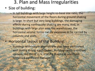 3. Plan and Mass Irregularities
• Size of building:
– In tall buildings with large height-to-base size ratio, the
horizontal movement of the floors during ground shaking
is large. In short but very long buildings, the damaging
effects during earthquake shaking are many. And, in
buildings with large plan area like warehouses ,the
horizontal seismic forces can be excessive to be carried by
columns and walls.
• Horizontal layout of the Building:
– buildings with simple geometry in plan have performed
well during strong earthquakes. Buildings with re-entrant
corners, like those U, V, H and + shaped in plan have
sustained significant damage
 