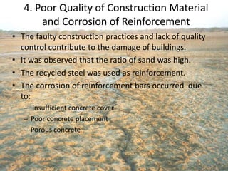 4. Poor Quality of Construction Material
and Corrosion of Reinforcement
• The faulty construction practices and lack of quality
control contribute to the damage of buildings.
• It was observed that the ratio of sand was high.
• The recycled steel was used as reinforcement.
• The corrosion of reinforcement bars occurred due
to:
– insufficient concrete cover
– Poor concrete placement
– Porous concrete
 
