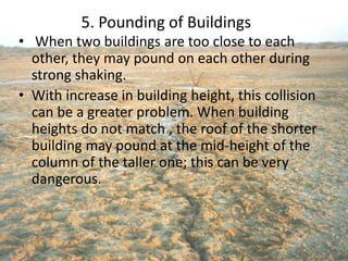 5. Pounding of Buildings
• When two buildings are too close to each
other, they may pound on each other during
strong shaking.
• With increase in building height, this collision
can be a greater problem. When building
heights do not match , the roof of the shorter
building may pound at the mid-height of the
column of the taller one; this can be very
dangerous.
 