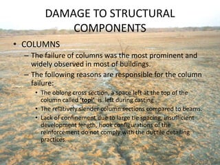 DAMAGE TO STRUCTURAL
COMPONENTS
• COLUMNS
– The failure of columns was the most prominent and
widely observed in most of buildings.
– The following reasons are responsible for the column
failure:
• The oblong cross section, a space left at the top of the
column called ‘topi’ is left during casting .
• The relatively slender column sections compared to beams.
• Lack of confinement due to large tie spacing, insufficient
development length, hook configurations of the
reinforcement do not comply with the ductile detailing
practices.
 