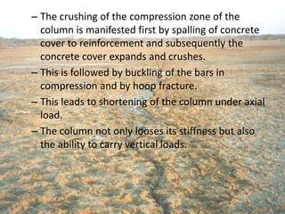 – The crushing of the compression zone of the
column is manifested first by spalling of concrete
cover to reinforcement and subsequently the
concrete cover expands and crushes.
– This is followed by buckling of the bars in
compression and by hoop fracture.
– This leads to shortening of the column under axial
load.
– The column not only looses its stiffness but also
the ability to carry vertical loads.
 