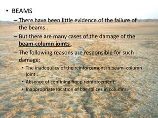 • BEAMS
– There have been little evidence of the failure of
the beams .
– But there are many cases of the damage of the
beam-column joints .
– The following reasons are responsible for such
damage:
• The inadequacy of the reinforcement in beam–column
joint .
• Absence of confining hoop reinforcement.
• Inappropriate location of bar splices in columns.
 