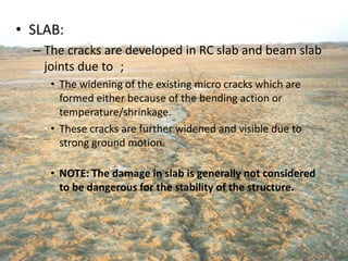 • SLAB:
– The cracks are developed in RC slab and beam slab
joints due to ;
• The widening of the existing micro cracks which are
formed either because of the bending action or
temperature/shrinkage.
• These cracks are further widened and visible due to
strong ground motion.
• NOTE: The damage in slab is generally not considered
to be dangerous for the stability of the structure.
 