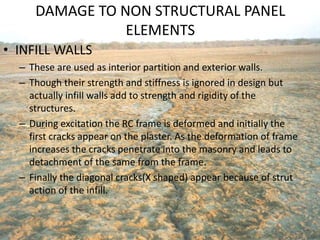 DAMAGE TO NON STRUCTURAL PANEL
ELEMENTS
• INFILL WALLS
– These are used as interior partition and exterior walls.
– Though their strength and stiffness is ignored in design but
actually infill walls add to strength and rigidity of the
structures.
– During excitation the RC frame is deformed and initially the
first cracks appear on the plaster. As the deformation of frame
increases the cracks penetrate into the masonry and leads to
detachment of the same from the frame.
– Finally the diagonal cracks(X shaped) appear because of strut
action of the infill.
 