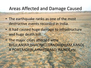 Areas Affected and Damage Caused
• The earthquake ranks as one of the most
destructive events recorded in India.
• It had caused huge damage to infrastructure
and huge death toll.
• The major cities affected were
BHUJ,ANJAR,BHACHAU,GANDHIDHAM,KANDL
A PORT,MORBI,AHMEDABAD, RAJKOT,etc.
 