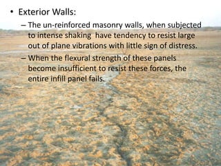 • Exterior Walls:
– The un-reinforced masonry walls, when subjected
to intense shaking have tendency to resist large
out of plane vibrations with little sign of distress.
– When the flexural strength of these panels
become insufficient to resist these forces, the
entire infill panel fails.
 