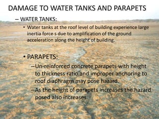 DAMAGE TO WATER TANKS AND PARAPETS
– WATER TANKS:
• Water tanks at the roof level of building experience large
inertia force s due to amplification of the ground
acceleration along the height of building.
• PARAPETS:
–Un-reinforced concrete parapets with height
to thickness ratio and improper anchoring to
roof diaphragm may pose hazard.
–As the height of parapets increases the hazard
posed also increases.
 