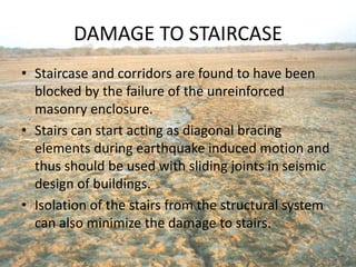 DAMAGE TO STAIRCASE
• Staircase and corridors are found to have been
blocked by the failure of the unreinforced
masonry enclosure.
• Stairs can start acting as diagonal bracing
elements during earthquake induced motion and
thus should be used with sliding joints in seismic
design of buildings.
• Isolation of the stairs from the structural system
can also minimize the damage to stairs.
 
