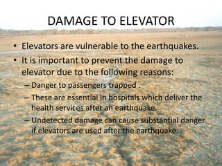 DAMAGE TO ELEVATOR
• Elevators are vulnerable to the earthquakes.
• It is important to prevent the damage to
elevator due to the following reasons:
– Danger to passengers trapped .
– These are essential in hospitals which deliver the
health services after an earthquake.
– Undetected damage can cause substantial danger
if elevators are used after the earthquake.
 