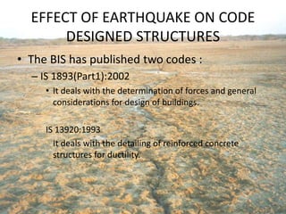 EFFECT OF EARTHQUAKE ON CODE
DESIGNED STRUCTURES
• The BIS has published two codes :
– IS 1893(Part1):2002
• It deals with the determination of forces and general
considerations for design of buildings.
IS 13920:1993
It deals with the detailing of reinforced concrete
structures for ductility.
 