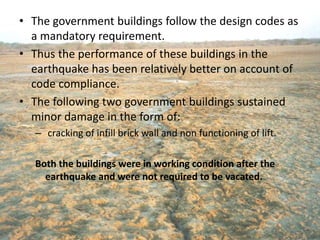 • The government buildings follow the design codes as
a mandatory requirement.
• Thus the performance of these buildings in the
earthquake has been relatively better on account of
code compliance.
• The following two government buildings sustained
minor damage in the form of:
– cracking of infill brick wall and non functioning of lift.
Both the buildings were in working condition after the
earthquake and were not required to be vacated.
 
