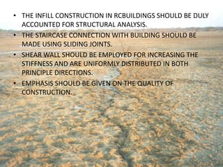 • THE INFILL CONSTRUCTION IN RCBUILDINGS SHOULD BE DULY
ACCOUNTED FOR STRUCTURAL ANALYSIS.
• THE STAIRCASE CONNECTION WITH BUILDING SHOULD BE
MADE USING SLIDING JOINTS.
• SHEAR WALL SHOULD BE EMPLOYED FOR INCREASING THE
STIFFNESS AND ARE UNIFORMLY DISTRIBUTED IN BOTH
PRINCIPLE DIRECTIONS.
• EMPHASIS SHOULD BE GIVEN ON THE QUALITY OF
CONSTRUCTION.
 