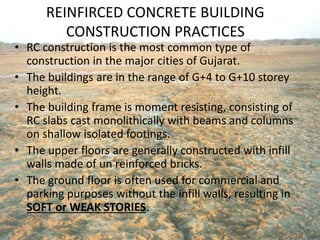 REINFIRCED CONCRETE BUILDING
CONSTRUCTION PRACTICES
• RC construction is the most common type of
construction in the major cities of Gujarat.
• The buildings are in the range of G+4 to G+10 storey
height.
• The building frame is moment resisting, consisting of
RC slabs cast monolithically with beams and columns
on shallow isolated footings.
• The upper floors are generally constructed with infill
walls made of un reinforced bricks.
• The ground floor is often used for commercial and
parking purposes without the infill walls, resulting in
SOFT or WEAK STORIES.
 