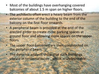• Most of the buildings have overhanging covered
balconies of about 1.5 m span on higher floors.
• The architects often erect a heavy beam from the
exterior column of the building to the end of the
balcony on the first floor onwards.
• A peripheral beam is provided at the end of the
erected girder to create more parking spaces at
ground floor and allowing more spaces on the upper
floors.
• The upper floor balconies are then constructed on
the peripheral beam.
• The dynamic analysis show that such buildings
vibrate in tensional mode , which is undesireable.
 