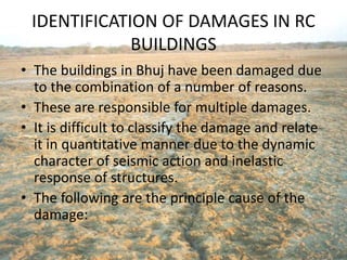 IDENTIFICATION OF DAMAGES IN RC
BUILDINGS
• The buildings in Bhuj have been damaged due
to the combination of a number of reasons.
• These are responsible for multiple damages.
• It is difficult to classify the damage and relate
it in quantitative manner due to the dynamic
character of seismic action and inelastic
response of structures.
• The following are the principle cause of the
damage:
 