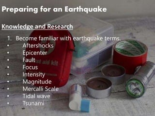 Preparing for an Earthquake
Knowledge and Research
1. Become familiar with earthquake terms.
• Aftershocks
• Epicenter
• Fault
• Focus
• Intensity
• Magnitude
• Mercalli Scale
• Tidal wave
• Tsunami
 