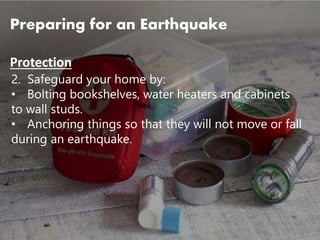 2. Safeguard your home by:
• Bolting bookshelves, water heaters and cabinets
to wall studs.
• Anchoring things so that they will not move or fall
during an earthquake.
Preparing for an Earthquake
Protection
 