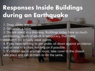 Responses Inside Buildings
during an Earthquake
1. Drop, cover, and hold on.
2. Get under a table.
3. Do not stand in a doorway. Buildings today have so much
partitioning, much of which is temporary, that many
doorways are actually weak points.
4. If you have nothing to get under, sit down against an interior
wall or next to a chair, holding on if possible.
5. If children are in another room, take cover in the closest
safe place and call to them to do the same.
 