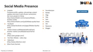 Bhumatech.com 10Proprietary & Confidential
Social Media Presence
 LinkedIn:
Company profile, updates, job postings, project
updates and share it with all your connections
Get more people to Follow
http://www.linkedin.com/company/Alibaba...
Another profile:
http://www.linkedin.com/pub/Alibaba-quality-food
 Facebook
https://www.facebook.com/pages/Alibaba-Quality-
Food/
 Twitter (listed as @AlibabaGoldFoodChain)
Another: twitter.com/AlibabaFreezerToFrier
 GPlus
(https://plus.google.com/)
 YouTube: Alibaba – video clips
 Slideshare
(http://www.slideshare.net/)
 Other food channels
 StumbleUpon
 Reddit
 Digg
 Yelp
 Yext
 Orkut
 Hi5
 Newsvine
 Blogger
 
