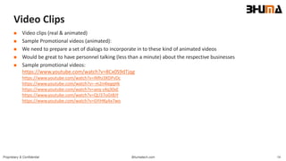 Bhumatech.com 14Proprietary & Confidential
Video Clips
 Video clips (real & animated)
 Sample Promotional videos (animated):
 We need to prepare a set of dialogs to incorporate in to these kind of animated videos
 Would be great to have personnel talking (less than a minute) about the respective businesses
 Sample promotional videos:
https://www.youtube.com/watch?v=8Cx0S9dTjqg
https://www.youtube.com/watch?v=IMhJ3XDPvDc
https://www.youtube.com/watch?v=-m2n4legqHk
https://www.youtube.com/watch?v=aeq-s4q30xE
https://www.youtube.com/watch?v=QLl37oGt8JY
https://www.youtube.com/watch?v=GYiHKyAx7wo
 