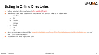 Bhumatech.com 15Proprietary & Confidential
Listing in Online Directories
 Submit website in directory listings (refer to slides 17 & 18)
 We need to check if we have a listing in these sites and whether they can be a value add:
 Just Dial
 Ask
 Zomato
 Squiggy
 About
 Etc.
 Etc.
 Need to create a generic email like biryani@onlyalibaba.com, freezer2frier@onlyalibaba.com, thali@onlyalibaba.com etc. and
add a listing on all these sites.
 Providers of full range of gourmet food…
 