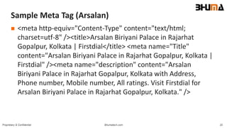 Bhumatech.com 20Proprietary & Confidential
Sample Meta Tag (Arsalan)
 <meta http-equiv="Content-Type" content="text/html;
charset=utf-8" /><title>Arsalan Biriyani Palace in Rajarhat
Gopalpur, Kolkata | Firstdial</title> <meta name="Title"
content="Arsalan Biriyani Palace in Rajarhat Gopalpur, Kolkata |
Firstdial" /><meta name="description" content="Arsalan
Biriyani Palace in Rajarhat Gopalpur, Kolkata with Address,
Phone number, Mobile number, All ratings. Visit Firstdial for
Arsalan Biriyani Palace in Rajarhat Gopalpur, Kolkata." />
 