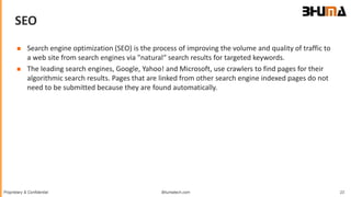 Bhumatech.com 23Proprietary & Confidential
SEO
GLOBAL
CONSULTING
PLATFORM
 Search engine optimization (SEO) is the process of improving the volume and quality of traffic to
a web site from search engines via "natural“ search results for targeted keywords.
 The leading search engines, Google, Yahoo! and Microsoft, use crawlers to find pages for their
algorithmic search results. Pages that are linked from other search engine indexed pages do not
need to be submitted because they are found automatically.
 