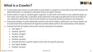 Bhumatech.com 24Proprietary & Confidential
What is a Crawler?
GLOBAL
CONSULTING
PLATFORM
 A web crawler (also known as a web spider or web robot) is a program or automated script which browses the
World Wide Web in a methodical, automated manner at regular intervals
 A web crawler is a type of software agent. In general, it starts with a list of URLs to visit, called the seeds. As
the crawler visits these URLs, it identifies all the hyperlinks in the page and adds them to the list of URLs to
visit, called the crawl frontier. URLs from the frontier are recursively visited according to a set of policies.
 Preventing indexing: To avoid undesirable content in the search indexes, webmasters can instruct spiders not
to crawl certain files or directories through the standard robots.txt file in the root directory of the domain.
 Example that tells all crawlers not to enter into four directories of a website:
 User-agent: *
 Disallow: /cgi-bin/
 Disallow: /images/
 Disallow: /tmp/
 Disallow: /private/
 Example that tells a specific crawler not to enter one specific directory:
 User-agent: BadBot
 Disallow: /private/
 