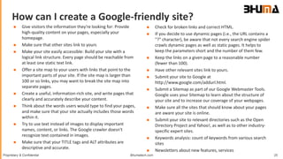 Bhumatech.com 25Proprietary & Confidential
How can I create a Google-friendly site?
GLOBAL
CONSULTING
PLATFORM
 Give visitors the information they're looking for: Provide
high-quality content on your pages, especially your
homepage.
 Make sure that other sites link to yours
 Make your site easily accessible: Build your site with a
logical link structure. Every page should be reachable from
at least one static text link.
 Offer a site map to your users with links that point to the
important parts of your site. If the site map is larger than
100 or so links, you may want to break the site map into
separate pages.
 Create a useful, information-rich site, and write pages that
clearly and accurately describe your content.
 Think about the words users would type to find your pages,
and make sure that your site actually includes those words
within it.
 Try to use text instead of images to display important
names, content, or links. The Google crawler doesn't
recognize text contained in images.
 Make sure that your TITLE tags and ALT attributes are
descriptive and accurate.
 Check for broken links and correct HTML.
 If you decide to use dynamic pages (i.e., the URL contains a
"?" character), be aware that not every search engine spider
crawls dynamic pages as well as static pages. It helps to
keep the parameters short and the number of them few.
 Keep the links on a given page to a reasonable number
(fewer than 100).
 Have other relevant sites link to yours.
 Submit your site to Google at
http://www.google.com/addurl.html.
 Submit a Sitemap as part of our Google Webmaster Tools.
Google uses your Sitemap to learn about the structure of
your site and to increase our coverage of your webpages.
 Make sure all the sites that should know about your pages
are aware your site is online.
 Submit your site to relevant directories such as the Open
Directory Project and Yahoo!, as well as to other industry-
specific expert sites.
 Keywords analysis: count of keywords from various search
sites
 Newsletters about new features, services
 