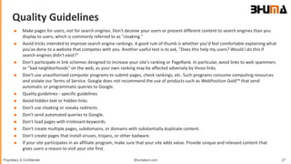 Bhumatech.com 27Proprietary & Confidential
Quality Guidelines
GLOBAL
CONSULTING
PLATFORM
 Make pages for users, not for search engines. Don't deceive your users or present different content to search engines than you
display to users, which is commonly referred to as "cloaking."
 Avoid tricks intended to improve search engine rankings. A good rule of thumb is whether you'd feel comfortable explaining what
you've done to a website that competes with you. Another useful test is to ask, "Does this help my users? Would I do this if
search engines didn't exist?"
 Don't participate in link schemes designed to increase your site's ranking or PageRank. In particular, avoid links to web spammers
or "bad neighborhoods" on the web, as your own ranking may be affected adversely by those links.
 Don't use unauthorized computer programs to submit pages, check rankings, etc. Such programs consume computing resources
and violate our Terms of Service. Google does not recommend the use of products such as WebPosition Gold™ that send
automatic or programmatic queries to Google.
 Quality guidelines - specific guidelines
 Avoid hidden text or hidden links.
 Don't use cloaking or sneaky redirects.
 Don't send automated queries to Google.
 Don't load pages with irrelevant keywords.
 Don't create multiple pages, subdomains, or domains with substantially duplicate content.
 Don't create pages that install viruses, trojans, or other badware.
 If your site participates in an affiliate program, make sure that your site adds value. Provide unique and relevant content that
gives users a reason to visit your site first.
 