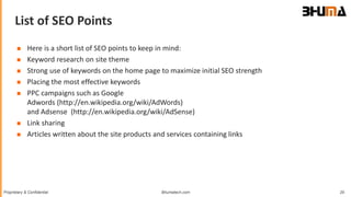 Bhumatech.com 29Proprietary & Confidential
List of SEO Points
GLOBAL
CONSULTING
PLATFORM
 Here is a short list of SEO points to keep in mind:
 Keyword research on site theme
 Strong use of keywords on the home page to maximize initial SEO strength
 Placing the most effective keywords
 PPC campaigns such as Google
Adwords (http://en.wikipedia.org/wiki/AdWords)
and Adsense (http://en.wikipedia.org/wiki/AdSense)
 Link sharing
 Articles written about the site products and services containing links
 
