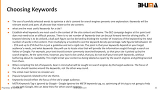 Bhumatech.com 30Proprietary & Confidential
Choosing Keywords
GLOBAL
CONSULTING
PLATFORM
 The use of carefully selected words to optimize a site’s content for search engines presents one explanation. Keywords will be
relevant words and parts of phrases that relate to the site content.
 what are the most useful keywords for a site?
 Establish what keywords are most used in the context of the site content and theme. The SEO campaign begins at this point and
does not need to be an difficult process. There is no set number of keywords that can be put forward here for driving traffic. If
keyword density is to be utilized, a ball park figure can be derived by dividing the number of instances of the keyword by the total
number of words in the content. Then multiply by a hundred to see the keyword density percentage. Safe figures fall between 10
- 15% and up to 25% but this is just a guideline and not a rigid rule. The point is that your keywords depend on your target
audience's needs, and what keywords they will use to locate sites that will provide the information sought through a search on
Yahoo or Google. For example, your text should contain commonly searched keywords, so that your site is picked up by the
search engines. At the same time, however, you have to be careful, that you do not stuff your text with keywords, without
bothering about its readability. This might entail your content as being labeled as spam by the search engines and getting banned
from them.
 When compiling the list of keywords, bear in mind what will be sought on search engines by the target audience. The focus of
the site should revolve around the keywords, not the other way round.
 The initial main factors to consider are:
 Popular keywords related to the site theme.
 Keywords should reflect the focus of the site's target audience.
 META Keywords Tag is Ignored by Google - Google ignores the META keywords tag, so, optimizing of this tag is not going to help
us any with Google, We can keep these for other search engines.
 